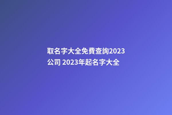 取名字大全免費查詢2023公司 2023年起名字大全-第1張-公司起名-玄機派